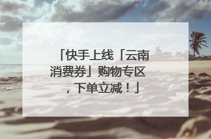 快手上线「云南消费券」购物专区，下单立减！